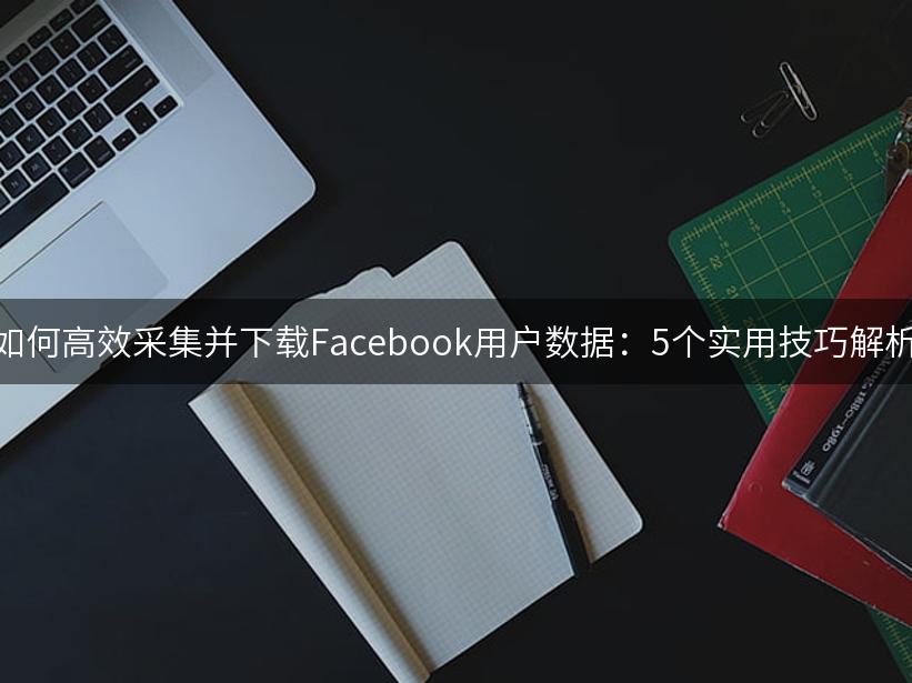 如何高效采集并下载Facebook用户数据：5个实用技巧解析