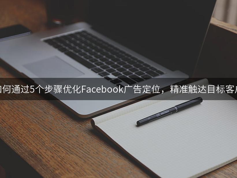 如何通过5个步骤优化Facebook广告定位，精准触达目标客户