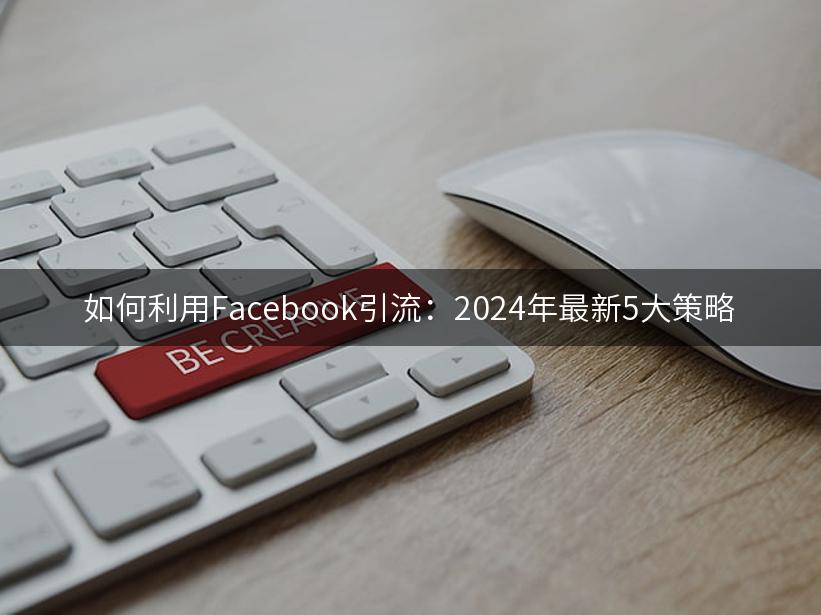 如何利用Facebook引流：2024年最新5大策略