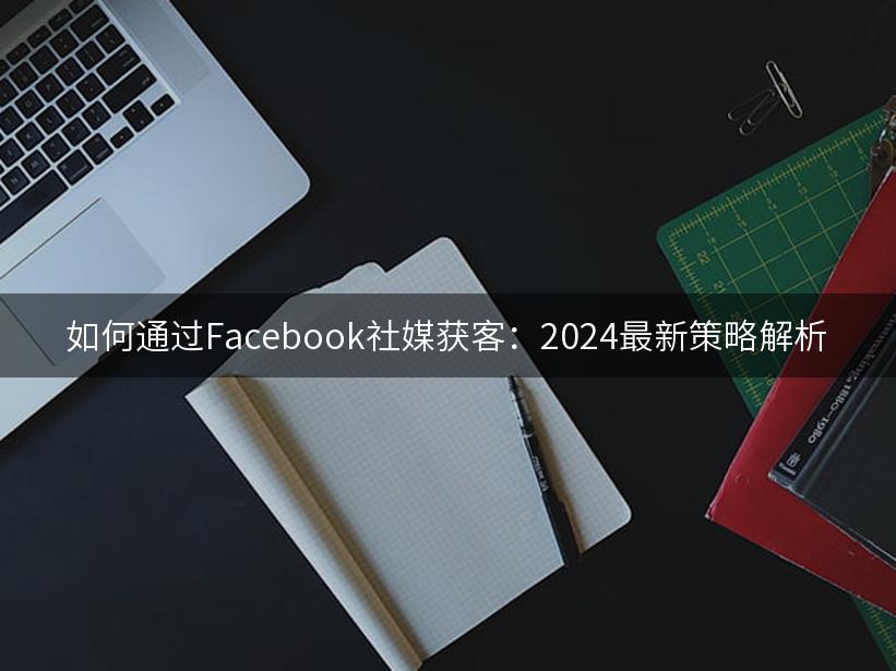 如何通过Facebook社媒获客：2024最新策略解析