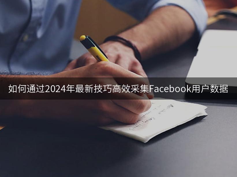 如何通过2024年最新技巧高效采集Facebook用户数据