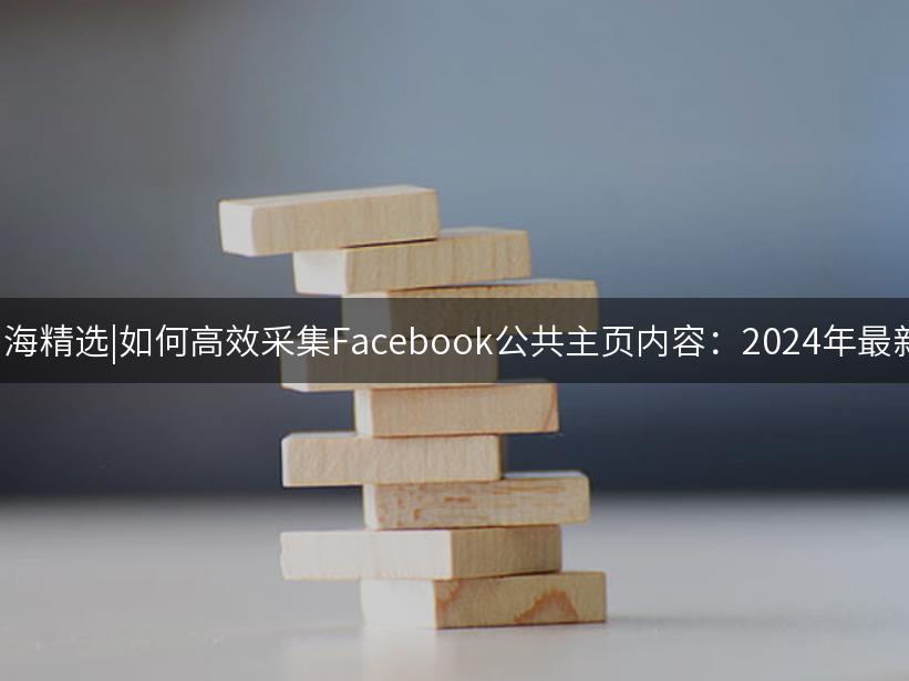 007出海精选|如何高效采集Facebook公共主页内容：2024年最新技巧