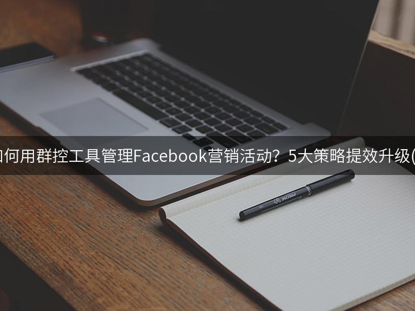 007出海精选|如何用群控工具管理Facebook营销活动？5大策略提效升级(2024实操指南)