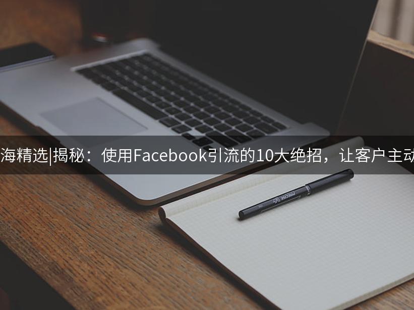 007出海精选|揭秘：使用Facebook引流的10大绝招，让客户主动上门!