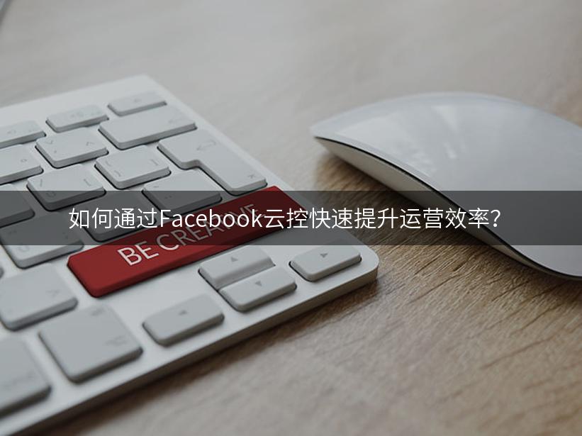 如何通过Facebook云控快速提升运营效率？