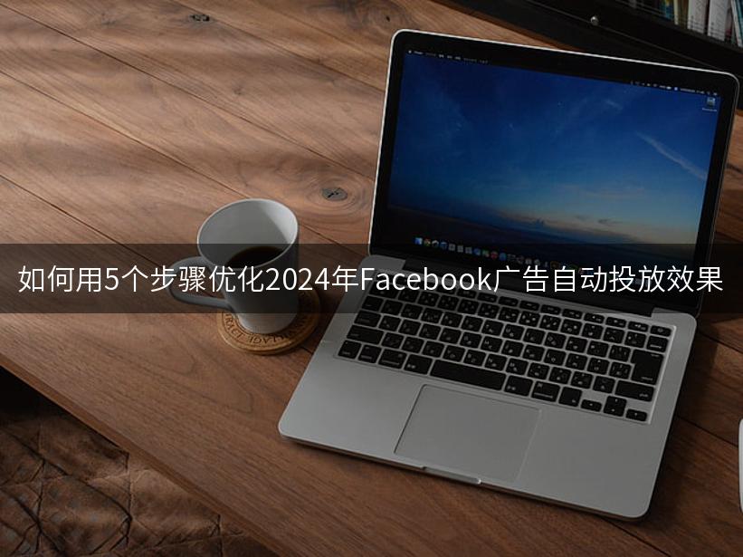 如何用5个步骤优化2024年Facebook广告自动投放效果