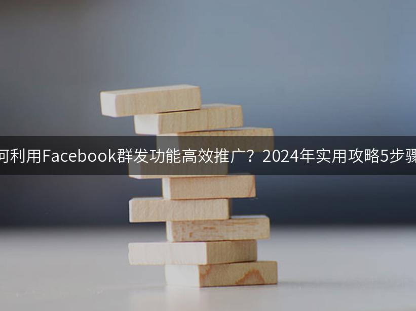 如何利用Facebook群发功能高效推广？2024年实用攻略5步骤大