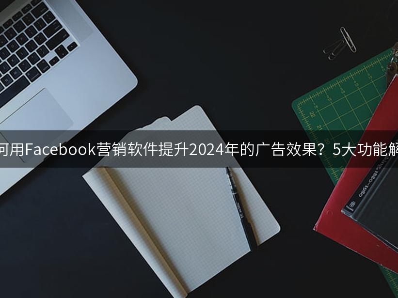 如何用Facebook营销软件提升2024年的广告效果？5大功能解析