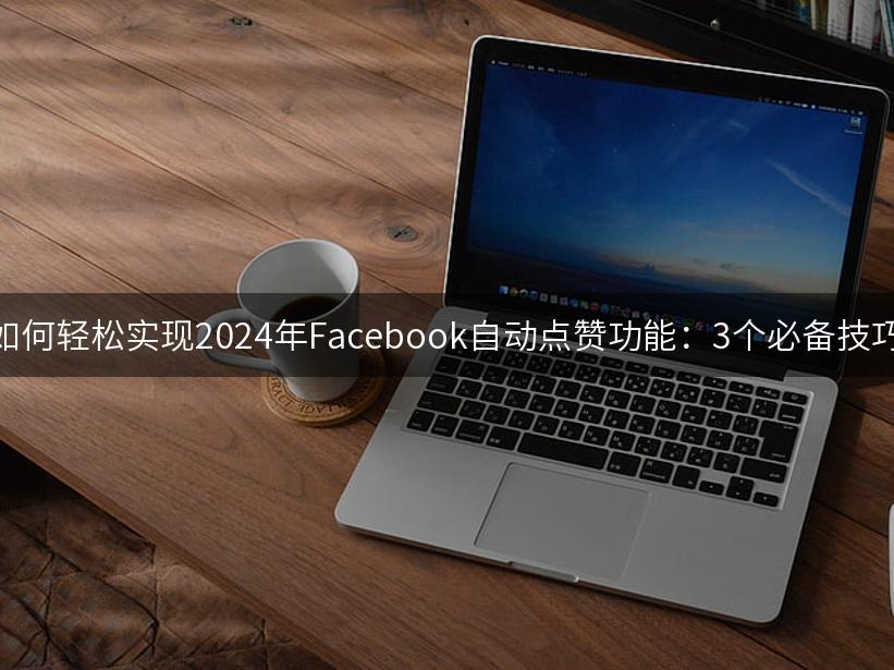 如何轻松实现2024年Facebook自动点赞功能：3个必备技巧