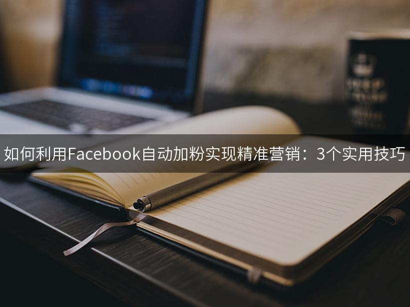 如何利用Facebook自动加粉实现精准营销：3个实用技巧