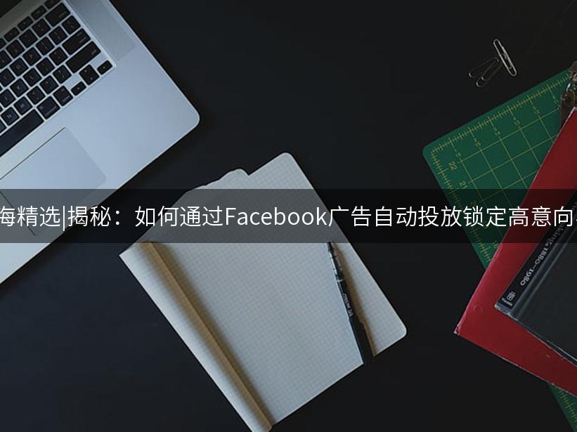 007出海精选|揭秘：如何通过Facebook广告自动投放锁定高意向客户？