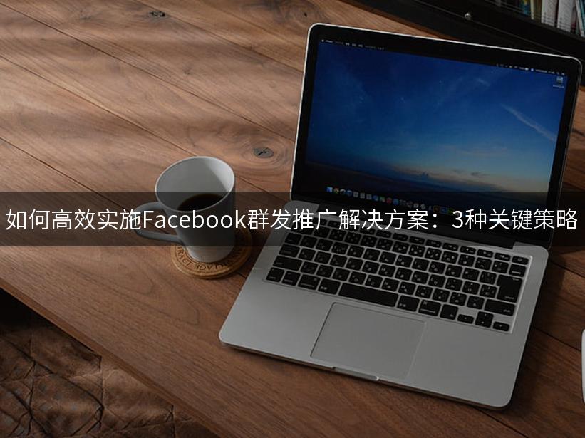 如何高效实施Facebook群发推广解决方案：3种关键策略