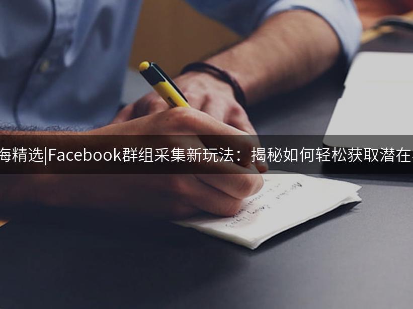 007出海精选|Facebook群组采集新玩法：揭秘如何轻松获取潜在客户！