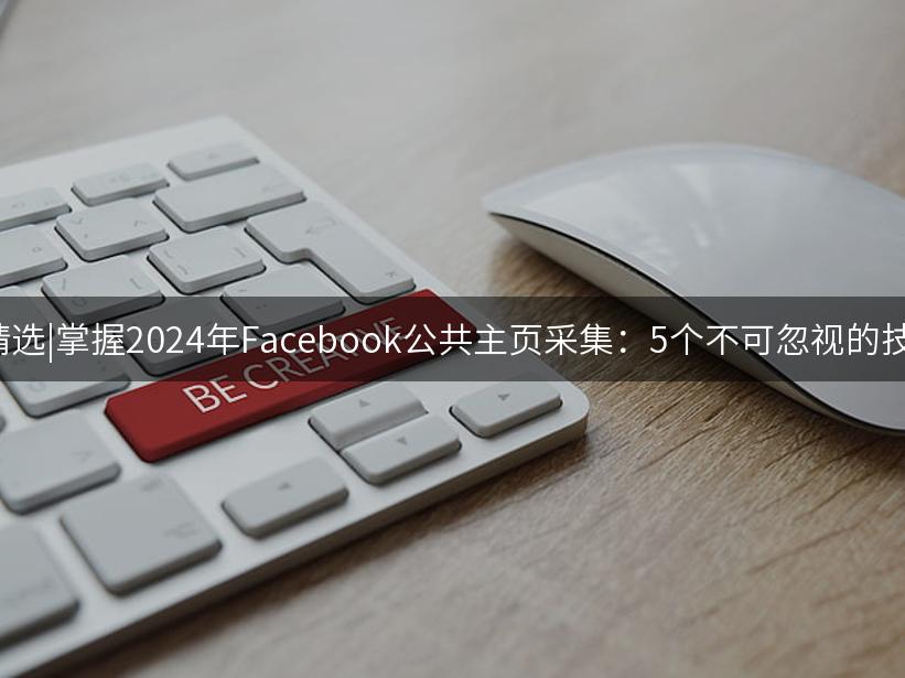 007出海精选|掌握2024年Facebook公共主页采集：5个不可忽视的技巧与策略