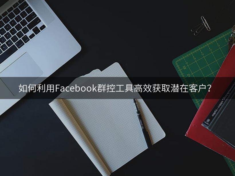 如何利用Facebook群控工具高效获取潜在客户？