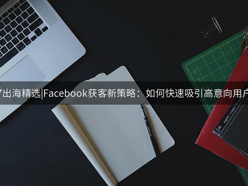 007出海精选|Facebook获客新策略：如何快速吸引高意向用户？