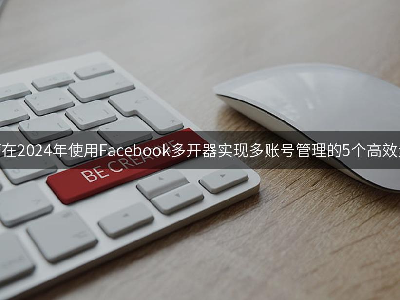 如何在2024年使用Facebook多开器实现多账号管理的5个高效步骤