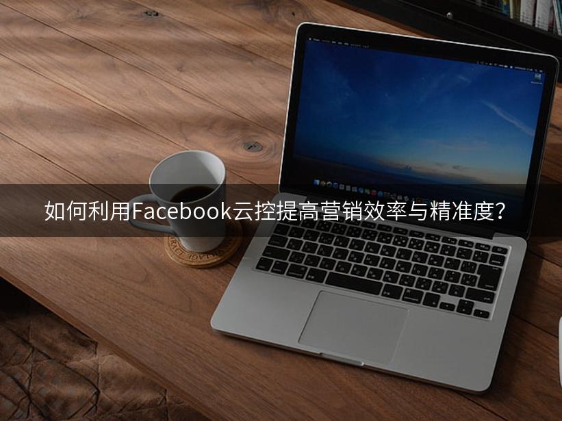 如何利用Facebook云控提高营销效率与精准度？