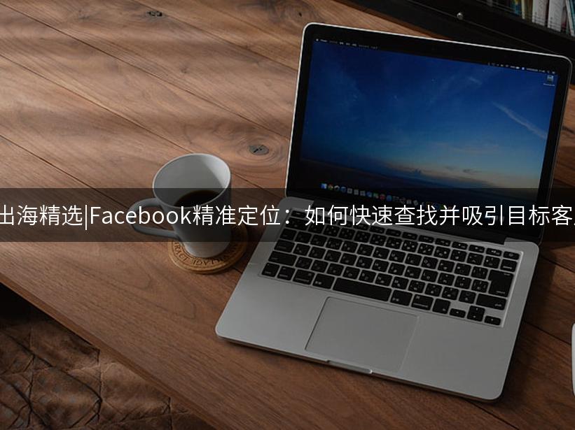 007出海精选|Facebook精准定位：如何快速查找并吸引目标客户？