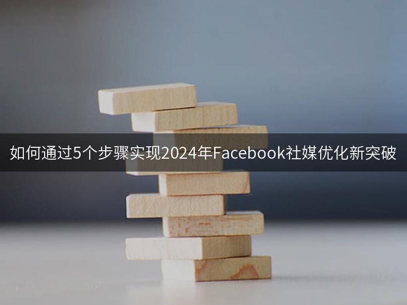 如何通过5个步骤实现2024年Facebook社媒优化新突破