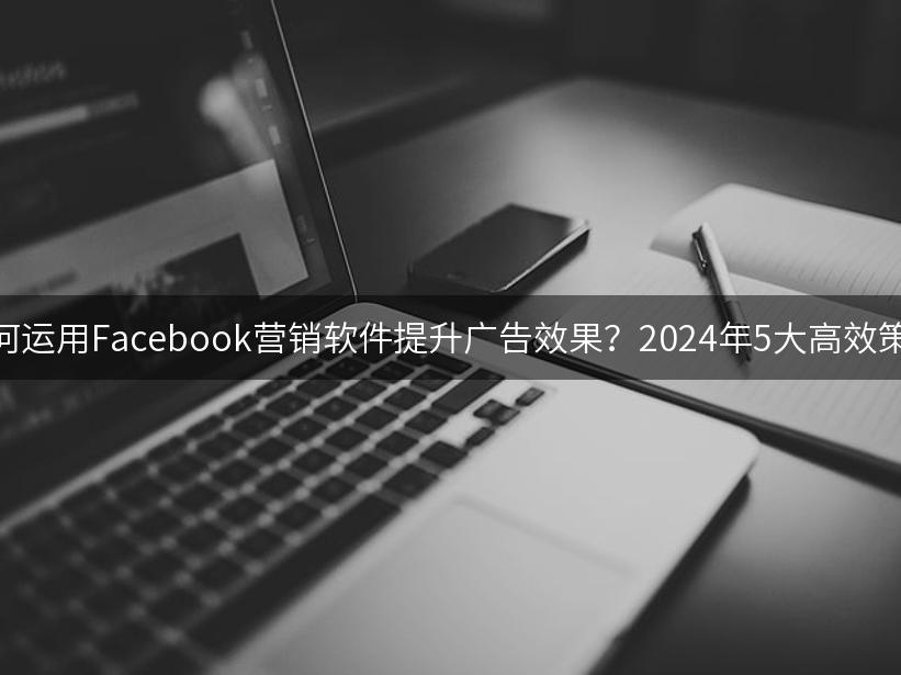 如何运用Facebook营销软件提升广告效果？2024年5大高效策略