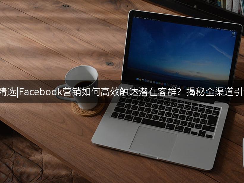 007出海精选|Facebook营销如何高效触达潜在客群？揭秘全渠道引流秘诀！