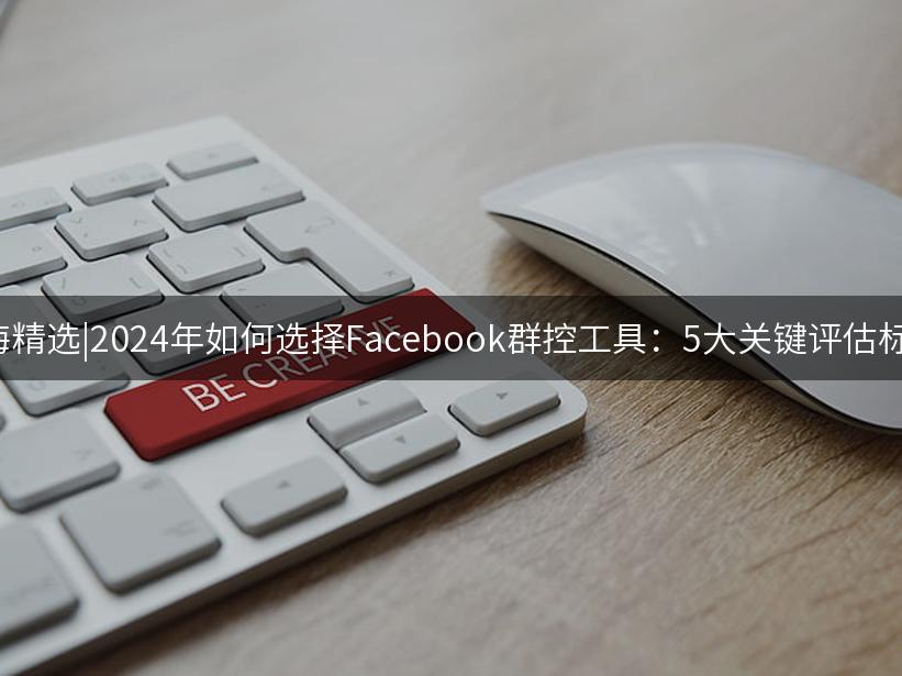 007出海精选|2024年如何选择Facebook群控工具：5大关键评估标准解析