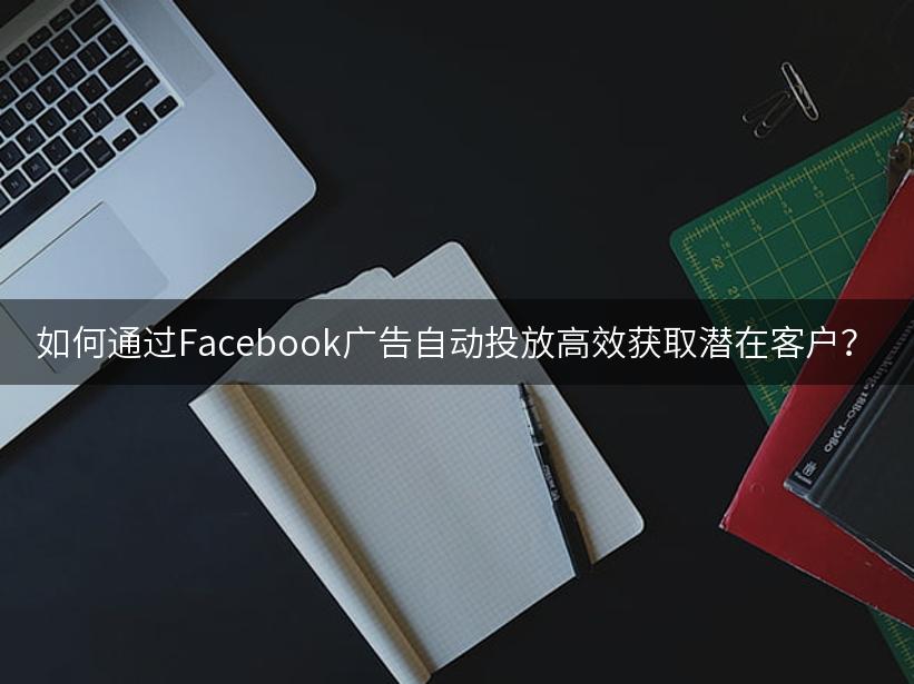 如何通过Facebook广告自动投放高效获取潜在客户？