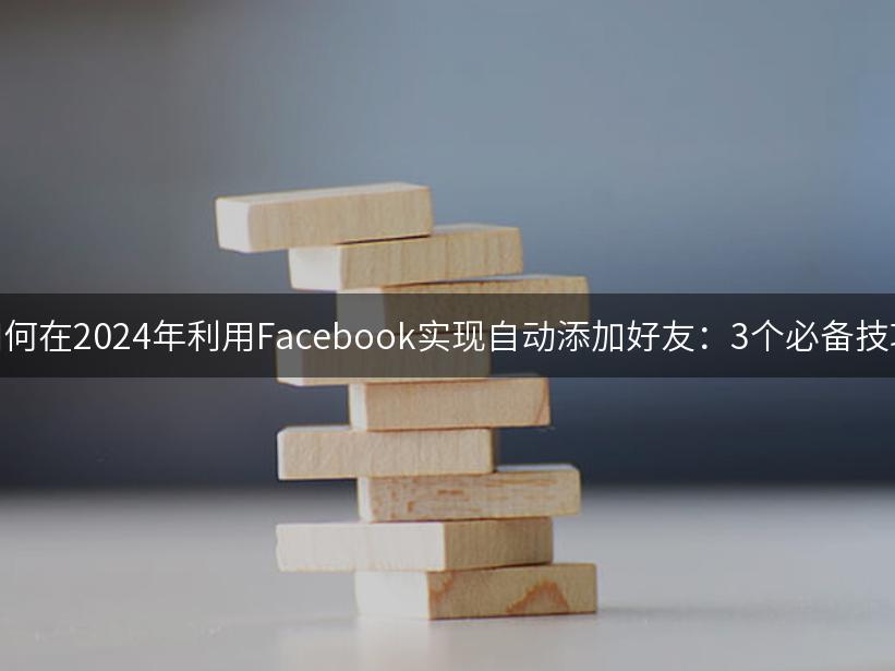 如何在2024年利用Facebook实现自动添加好友：3个必备技巧