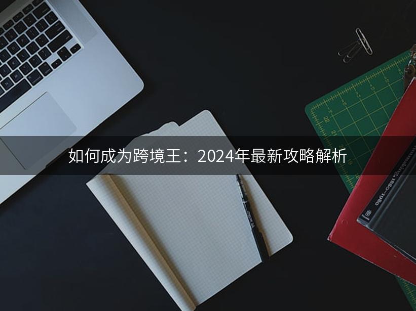 如何成为跨境王：2024年最新攻略解析