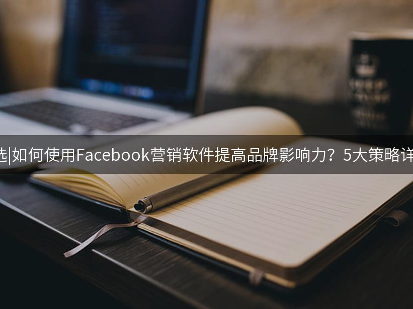 007出海精选|如何使用Facebook营销软件提高品牌影响力？5大策略详解(2024版)