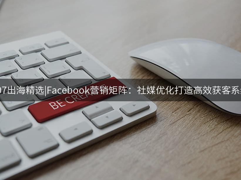 007出海精选|Facebook营销矩阵：社媒优化打造高效获客系统