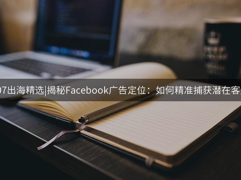 007出海精选|揭秘Facebook广告定位：如何精准捕获潜在客户