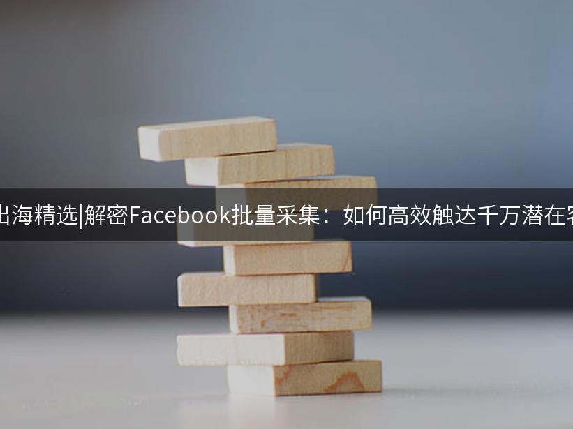 007出海精选|解密Facebook批量采集：如何高效触达千万潜在客户?