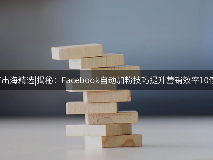 007出海精选|揭秘：Facebook自动加粉技巧提升营销效率10倍！