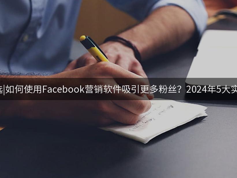 007出海精选|如何使用Facebook营销软件吸引更多粉丝？2024年5大实用技巧解析