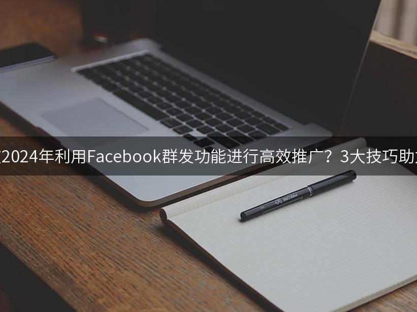 如何在2024年利用Facebook群发功能进行高效推广？3大技巧助力营销