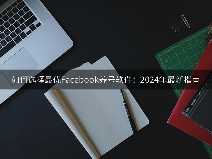 如何选择最优Facebook养号软件：2024年最新指南