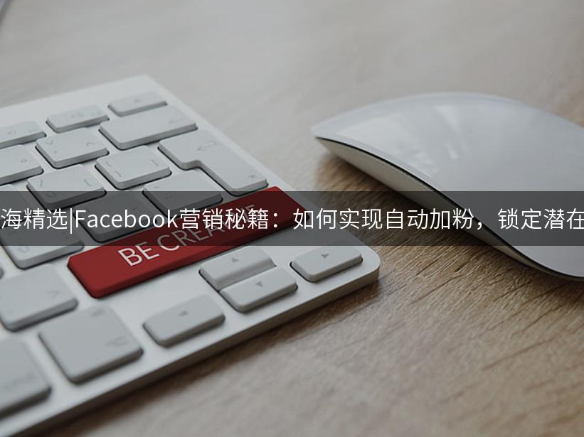 007出海精选|Facebook营销秘籍：如何实现自动加粉，锁定潜在客户?