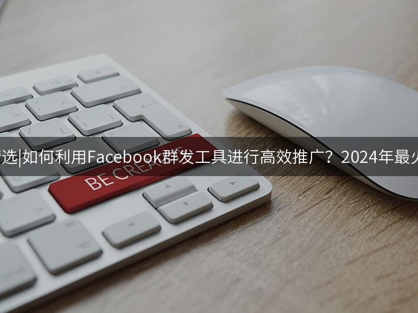 007出海精选|如何利用Facebook群发工具进行高效推广？2024年最火策略解析