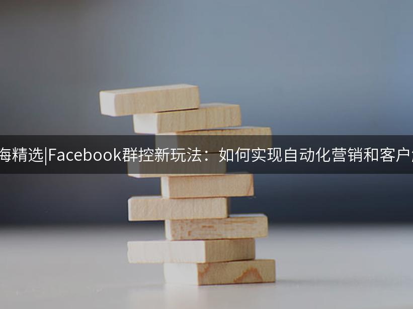 007出海精选|Facebook群控新玩法：如何实现自动化营销和客户触达？