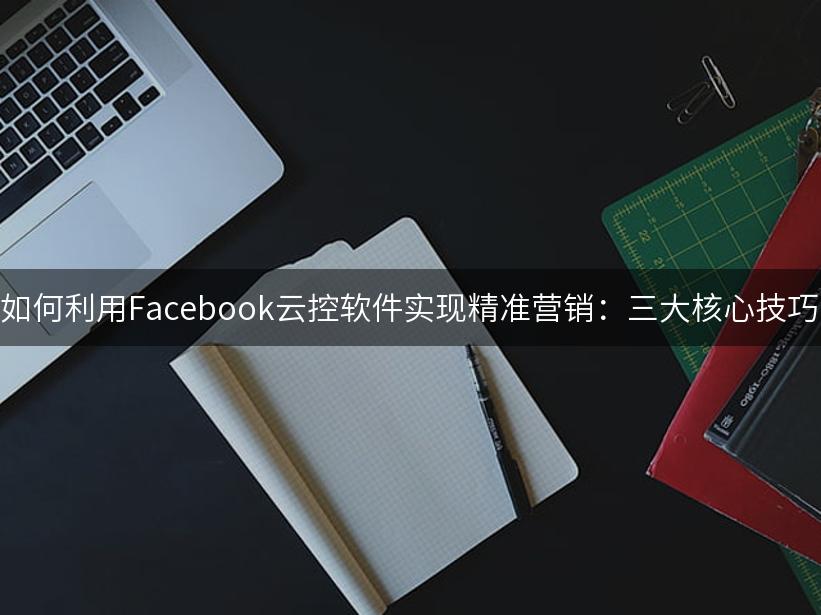 如何利用Facebook云控软件实现精准营销：三大核心技巧