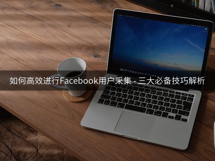 如何高效进行Facebook用户采集 - 三大必备技巧解析