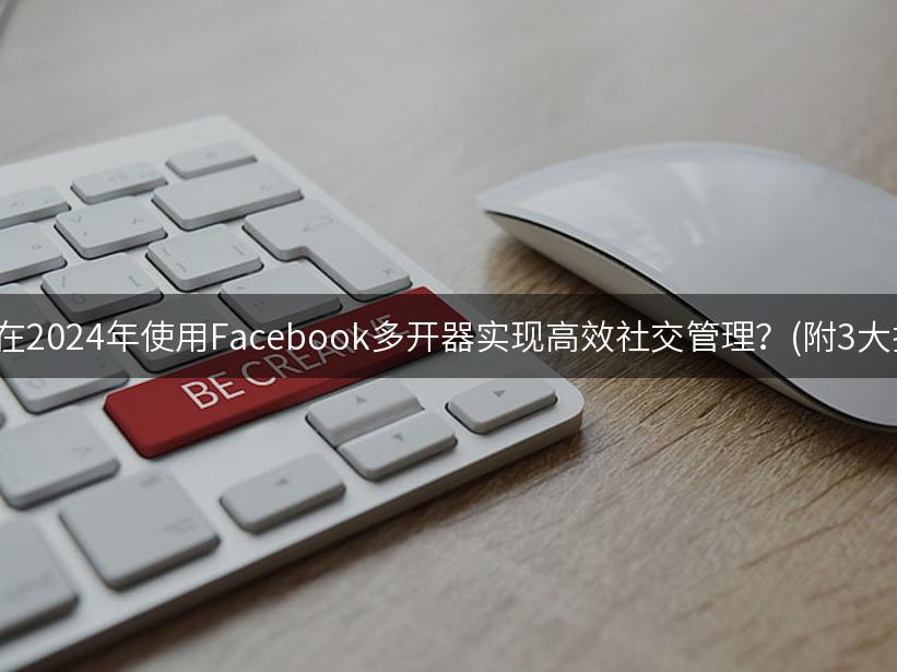 如何在2024年使用Facebook多开器实现高效社交管理？(附3大技巧)