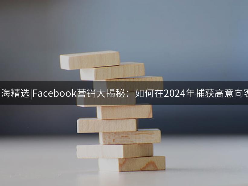 007出海精选|Facebook营销大揭秘：如何在2024年捕获高意向客户？