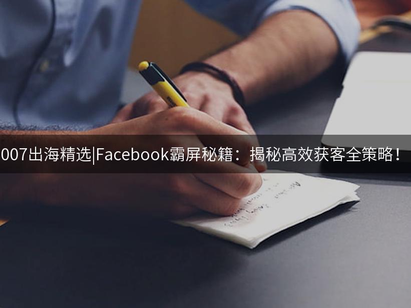 007出海精选|Facebook霸屏秘籍：揭秘高效获客全策略！