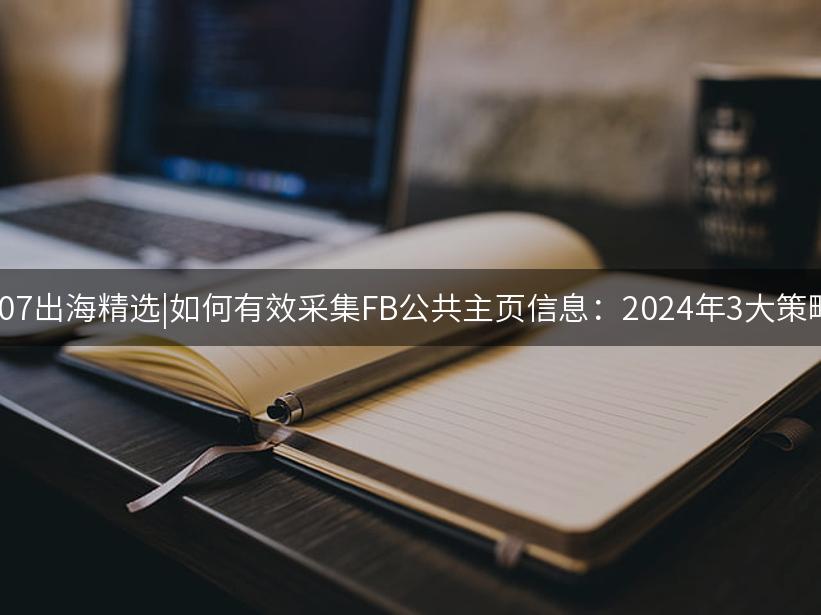 007出海精选|如何有效采集FB公共主页信息：2024年3大策略